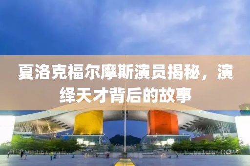 夏洛克福尔摩斯演员揭秘，演绎天才背后的故事