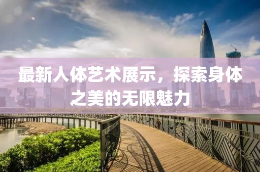 最新人体艺术展示，探索身体之美的无限魅力
