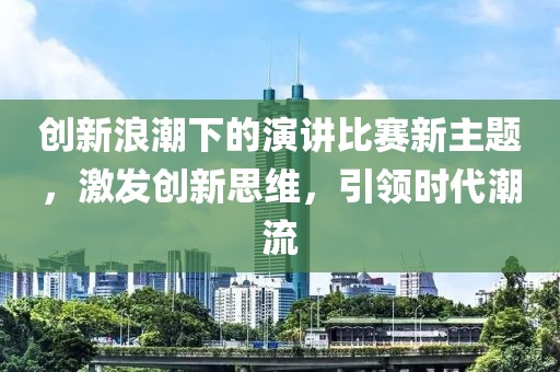 创新浪潮下的演讲比赛新主题，激发创新思维，引领时代潮流
