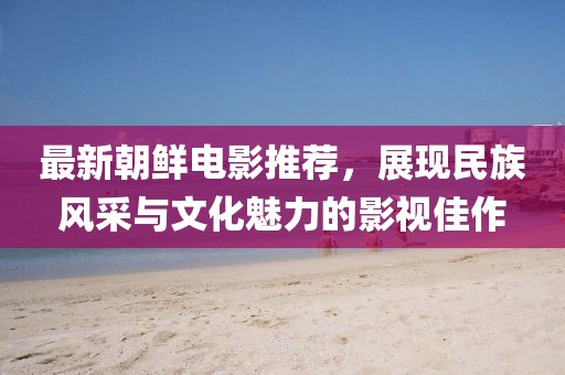 最新朝鲜电影推荐，展现民族风采与文化魅力的影视佳作