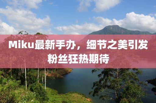 Miku最新手办，细节之美引发粉丝狂热期待