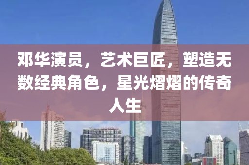 邓华演员，艺术巨匠，塑造无数经典角色，星光熠熠的传奇人生