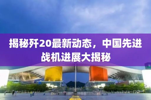 揭秘歼20最新动态，中国先进战机进展大揭秘