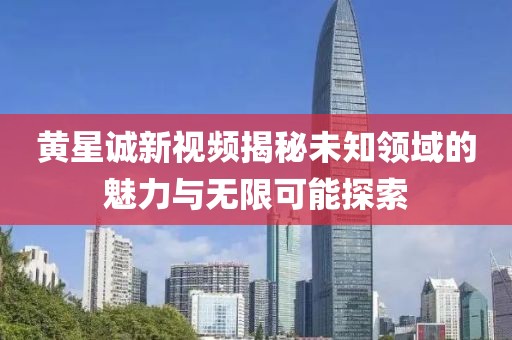 黄星诚新视频揭秘未知领域的魅力与无限可能探索